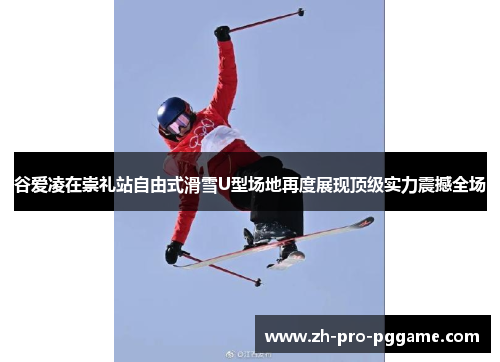 谷爱凌在崇礼站自由式滑雪U型场地再度展现顶级实力震撼全场