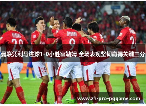 曼联凭利马进球1-0小胜富勒姆 全场表现坚韧赢得关键三分